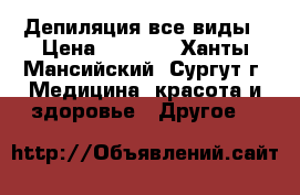 Депиляция все виды › Цена ­ 1 000 - Ханты-Мансийский, Сургут г. Медицина, красота и здоровье » Другое   